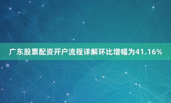 广东股票配资开户流程详解环比增幅为41.16%