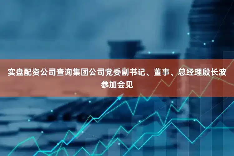 实盘配资公司查询集团公司党委副书记、董事、总经理殷长波参加会见