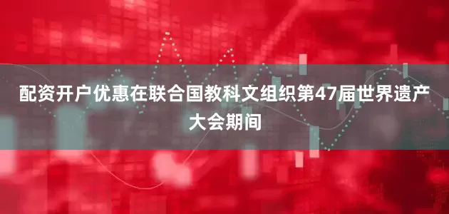 配资开户优惠在联合国教科文组织第47届世界遗产大会期间