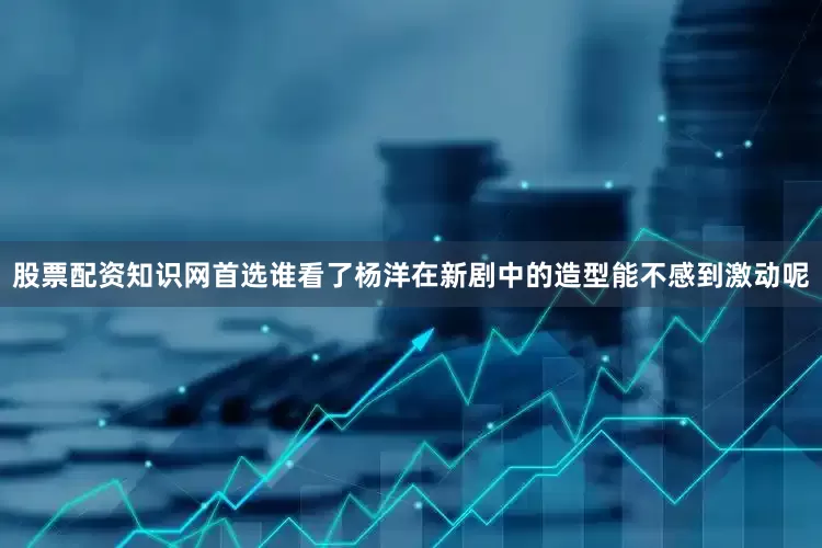 股票配资知识网首选谁看了杨洋在新剧中的造型能不感到激动呢
