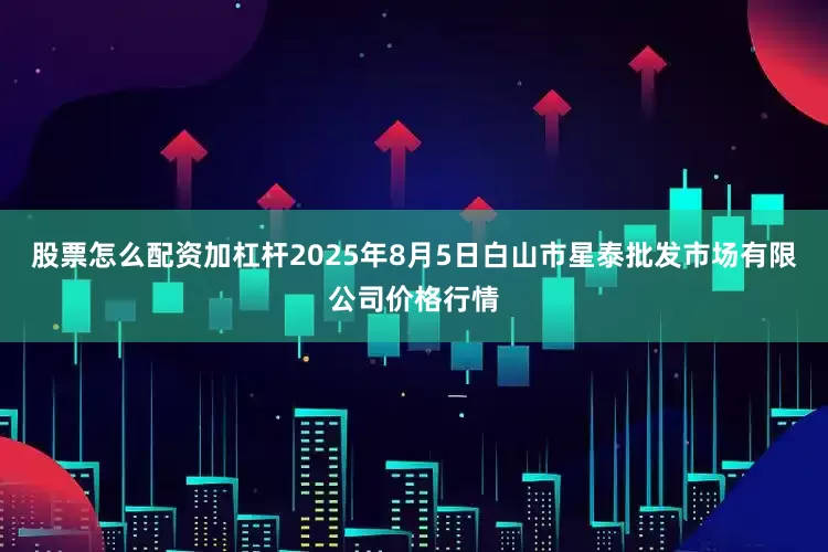 股票怎么配资加杠杆2025年8月5日白山市星泰批发市场有限公司价格行情