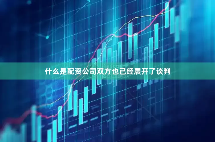 什么是配资公司双方也已经展开了谈判