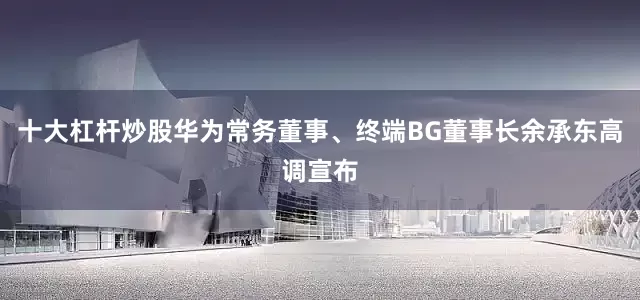 十大杠杆炒股华为常务董事、终端BG董事长余承东高调宣布
