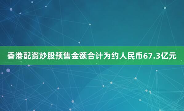 香港配资炒股预售金额合计为约人民币67.3亿元