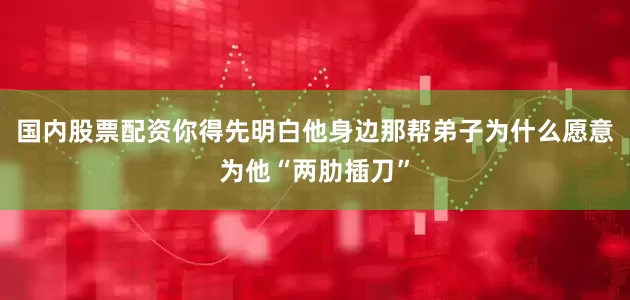 国内股票配资你得先明白他身边那帮弟子为什么愿意为他“两肋插刀”